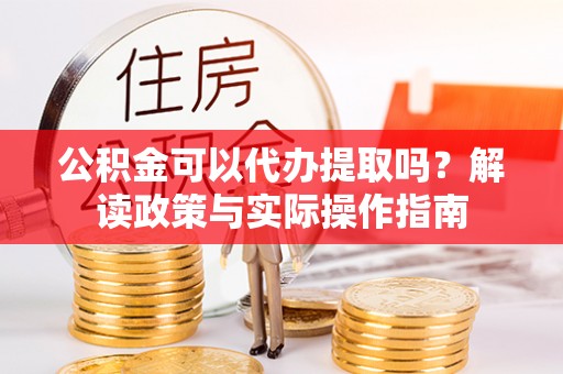 贵池公积金可以代办提取吗？解读政策与实际操作指南