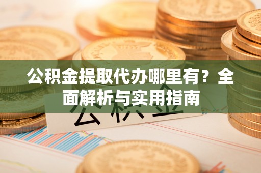 贵池公积金提取代办哪里有？全面解析与实用指南