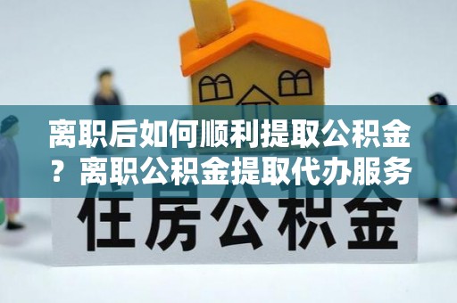 贵池离职后如何顺利提取公积金？离职公积金提取代办服务帮你搞定！