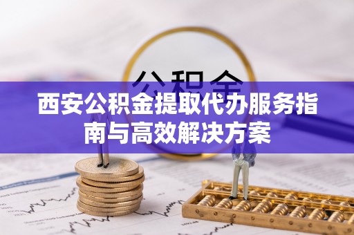 贵池西安公积金提取代办服务指南与高效解决方案
