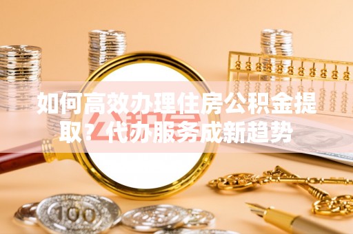 贵池如何高效办理住房公积金提取？代办服务成新趋势