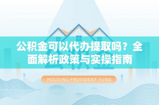 贵池公积金可以代办提取吗？全面解析政策与实操指南