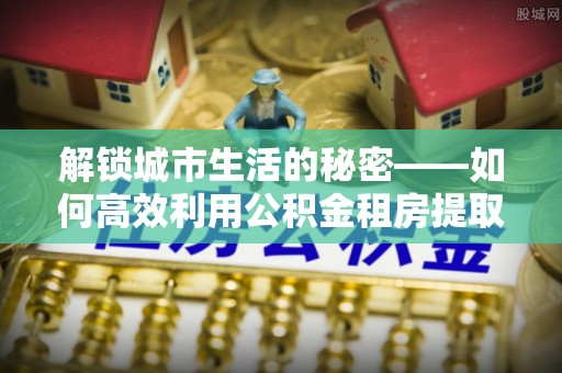 贵池解锁城市生活的秘密——如何高效利用公积金租房提取政策优化居住体验