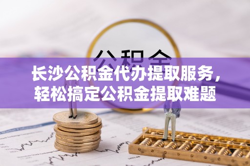 贵池长沙公积金代办提取服务，轻松搞定公积金提取难题
