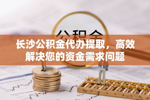 贵池长沙公积金代办提取，高效解决您的资金需求问题