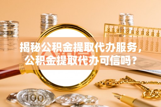 贵池揭秘公积金提取代办服务，公积金提取代办可信吗？