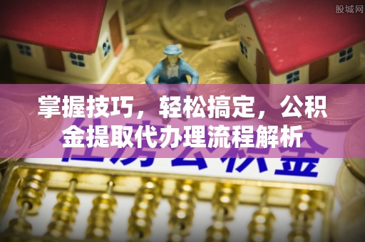 贵池掌握技巧，轻松搞定，公积金提取代办理流程解析