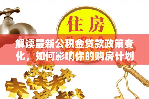 贵池解读最新公积金贷款政策变化，如何影响你的购房计划？