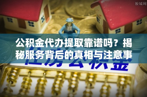 贵池公积金代办提取靠谱吗？揭秘服务背后的真相与注意事项