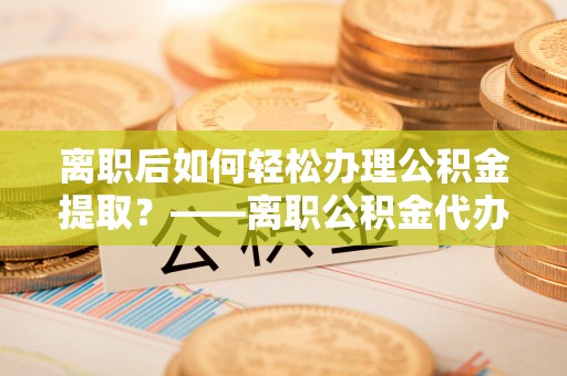 贵池离职后如何轻松办理公积金提取？——离职公积金代办提取服务详解