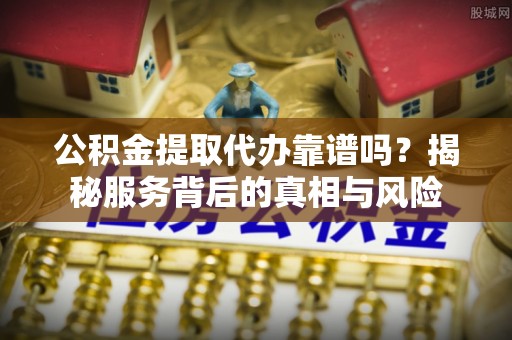 贵池公积金提取代办靠谱吗？揭秘服务背后的真相与风险