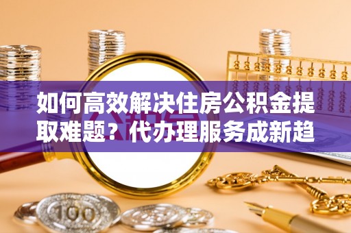 贵池如何高效解决住房公积金提取难题？代办理服务成新趋势