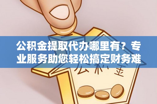 贵池公积金提取代办哪里有？专业服务助您轻松搞定财务难题