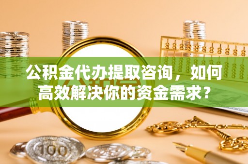 贵池公积金代办提取咨询，如何高效解决你的资金需求？