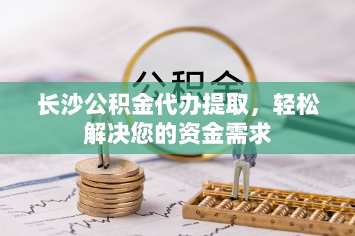贵池长沙公积金代办提取，轻松解决您的资金需求