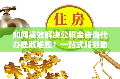 贵池如何高效解决公积金咨询代办提取难题？一站式服务助您轻松搞定