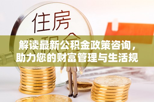 贵池解读最新公积金政策咨询，助力您的财富管理与生活规划