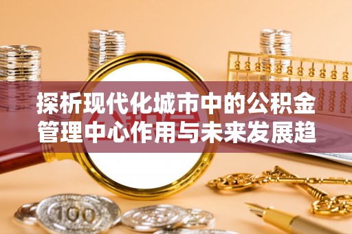 贵池探析现代化城市中的公积金管理中心作用与未来发展趋势