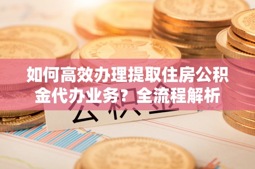 贵池如何高效办理提取住房公积金代办业务？全流程解析