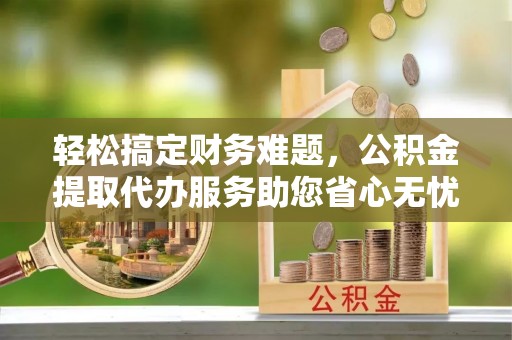 贵池轻松搞定财务难题，公积金提取代办服务助您省心无忧