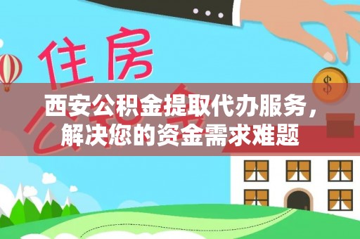 贵池西安公积金提取代办服务，解决您的资金需求难题
