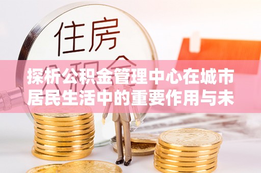 贵池探析公积金管理中心在城市居民生活中的重要作用与未来发展趋势