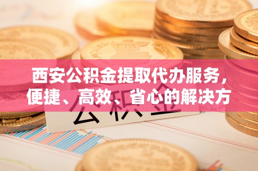 贵池西安公积金提取代办服务，便捷、高效、省心的解决方案