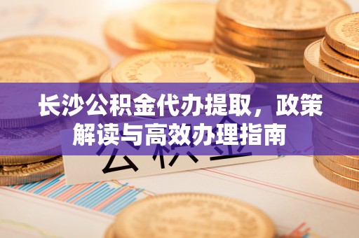 贵池长沙公积金代办提取，政策解读与高效办理指南