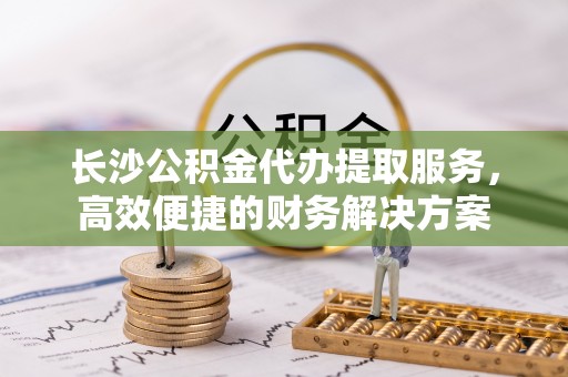 贵池长沙公积金代办提取服务，高效便捷的财务解决方案