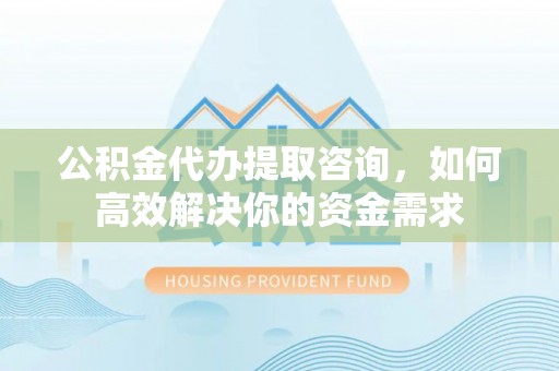 贵池公积金代办提取咨询，如何高效解决你的资金需求