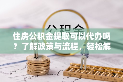 贵池住房公积金提取可以代办吗？了解政策与流程，轻松解决你的疑问