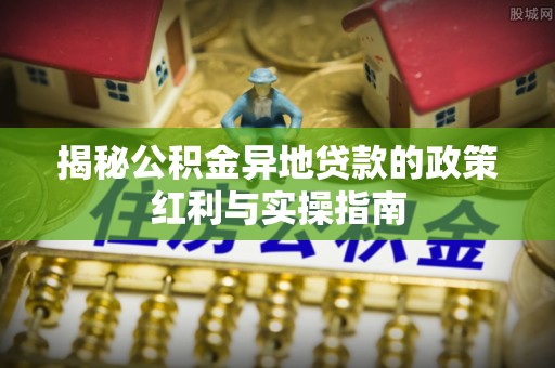 贵池揭秘公积金异地贷款的政策红利与实操指南