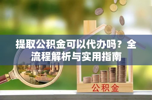 贵池提取公积金可以代办吗？全流程解析与实用指南