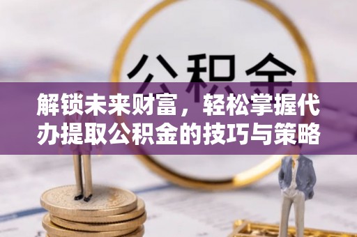 贵池解锁未来财富，轻松掌握代办提取公积金的技巧与策略