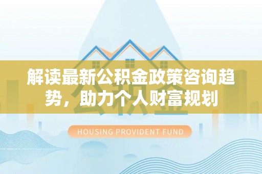 贵池解读最新公积金政策咨询趋势，助力个人财富规划