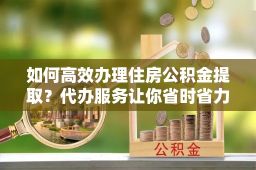 贵池如何高效办理住房公积金提取？代办服务让你省时省力