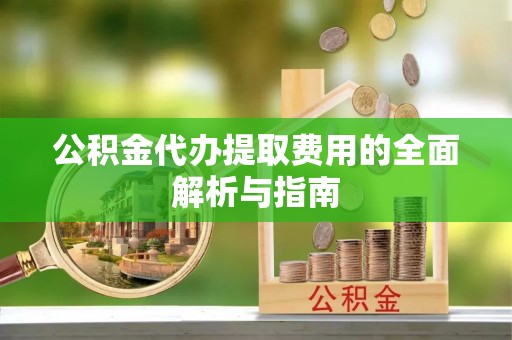 贵池公积金代办提取费用的全面解析与指南